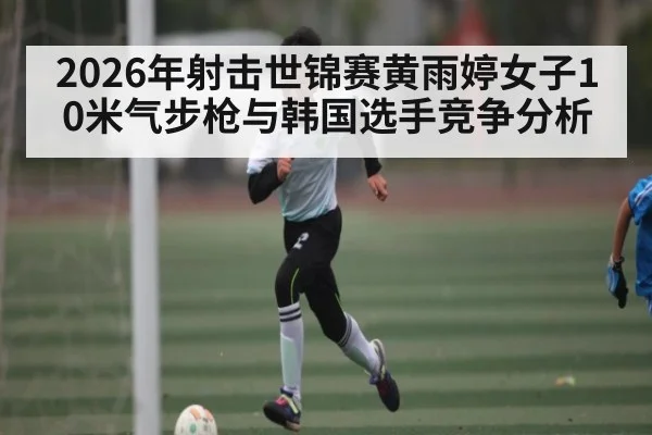 2026年射击世锦赛黄雨婷女子10米气步枪与韩国选手竞争分析